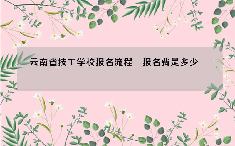 云南省技工学校报名流程 报名费是多少